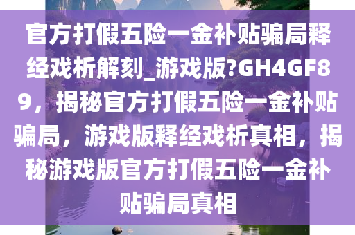 官方打假五险一金补贴骗局释经戏析解刻_游戏版?GH4GF89，揭秘官方打假五险一金补贴骗局，游戏版释经戏析真相，揭秘游戏版官方打假五险一金补贴骗局真相
