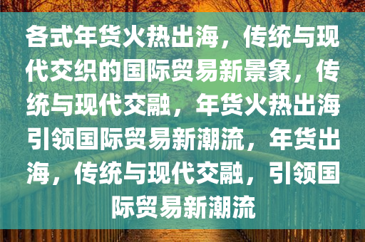 各式年货火热出海，传统与现代交织的国际贸易新景象，传统与现代交融，年货火热出海引领国际贸易新潮流，年货出海，传统与现代交融，引领国际贸易新潮流