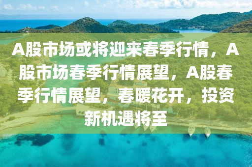 A股市场或将迎来春季行情，A股市场春季行情展望，A股春季行情展望，春暖花开，投资新机遇将至