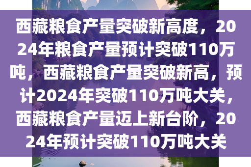 西藏粮食产量突破新高度，2024年粮食产量预计突破110万吨，西藏粮食产量突破新高，预计2024年突破110万吨大关，西藏粮食产量迈上新台阶，2024年预计突破110万吨大关