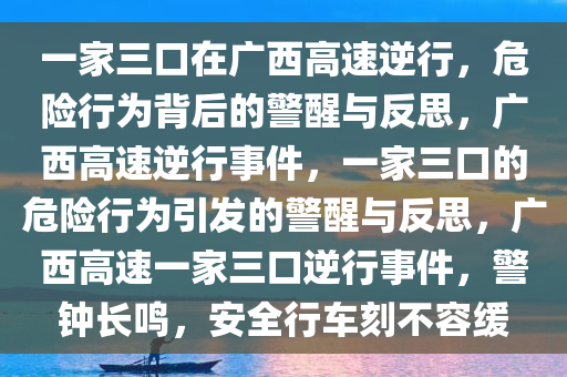 一家三口在广西高速逆行，危险行为背后的警醒与反思，广西高速逆行事件，一家三口的危险行为引发的警醒与反思，广西高速一家三口逆行事件，警钟长鸣，安全行车刻不容缓