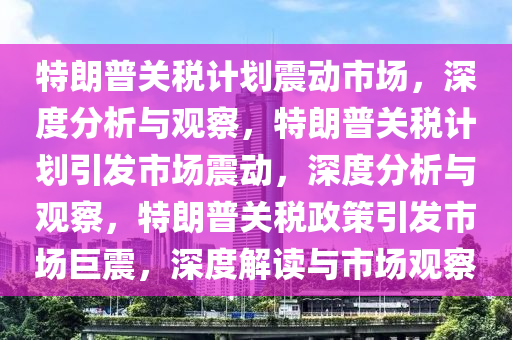 特朗普关税计划震动市场，深度分析与观察，特朗普关税计划引发市场震动，深度分析与观察，特朗普关税政策引发市场巨震，深度解读与市场观察