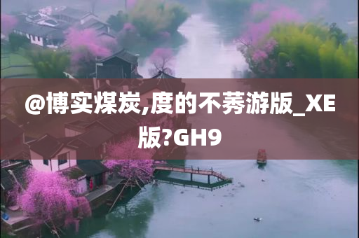 @博实煤炭,度的不莠游版_XE版?GH9