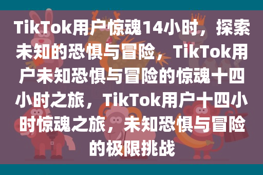 TikTok用户惊魂14小时，探索未知的恐惧与冒险，TikTok用户未知恐惧与冒险的惊魂十四小时之旅，TikTok用户十四小时惊魂之旅，未知恐惧与冒险的极限挑战