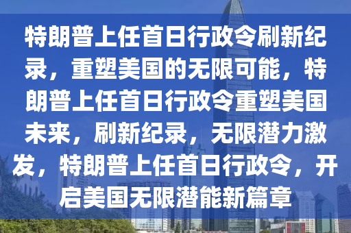特朗普上任首日行政令刷新纪录，重塑美国的无限可能，特朗普上任首日行政令重塑美国未来，刷新纪录，无限潜力激发，特朗普上任首日行政令，开启美国无限潜能新篇章