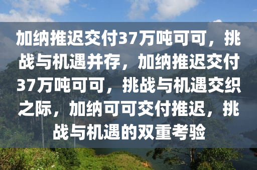 加纳推迟交付37万吨可可，挑战与机遇并存，加纳推迟交付37万吨可可，挑战与机遇交织之际，加纳可可交付推迟，挑战与机遇的双重考验