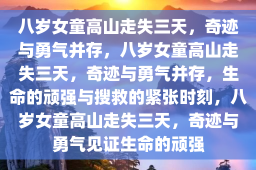 八岁女童高山走失三天，奇迹与勇气并存，八岁女童高山走失三天，奇迹与勇气并存，生命的顽强与搜救的紧张时刻，八岁女童高山走失三天，奇迹与勇气见证生命的顽强