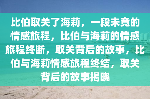 比伯取关了海莉，一段未竟的情感旅程，比伯与海莉的情感旅程终断，取关背后的故事，比伯与海莉情感旅程终结，取关背后的故事揭晓