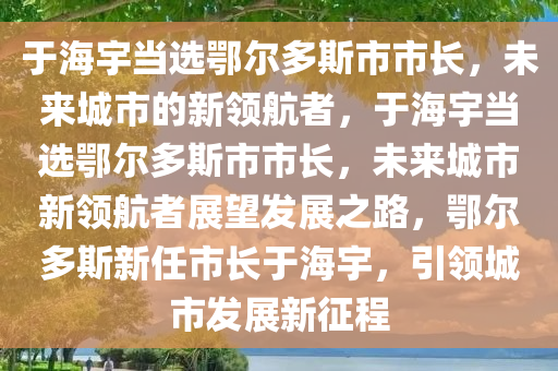 于海宇当选鄂尔多斯市市长，未来城市的新领航者，于海宇当选鄂尔多斯市市长，未来城市新领航者展望发展之路，鄂尔多斯新任市长于海宇，引领城市发展新征程