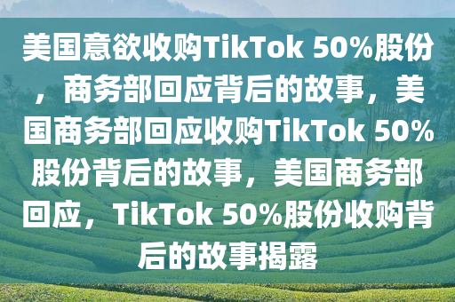 美国意欲收购TikTok 50%股份，商务部回应背后的故事，美国商务部回应收购TikTok 50%股份背后的故事，美国商务部回应，TikTok 50%股份收购背后的故事揭露