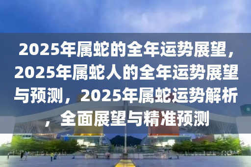 2025年属蛇的全年运势展望，2025年属蛇人的全年运势展望与预测，2025年属蛇运势解析，全面展望与精准预测