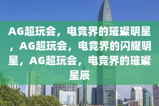 AG超玩会，电竞界的璀璨明星，AG超玩会，电竞界的闪耀明星，AG超玩会，电竞界的璀璨星辰