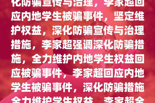 李家超回应内地学生接连被骗事件，坚定维护学生权益，深化防骗宣传与治理，李家超回应内地学生被骗事件，坚定维护权益，深化防骗宣传与治理措施，李家超强调深化防骗措施，全力维护内地学生权益回应被骗事件，李家超回应内地学生被骗事件，深化防骗措施全力维护学生权益，李家超全力应对内地学生被骗事件，深化防骗措施，捍卫学生权益今晚必出三肖2025_2025新澳门精准免费提供·精确判断