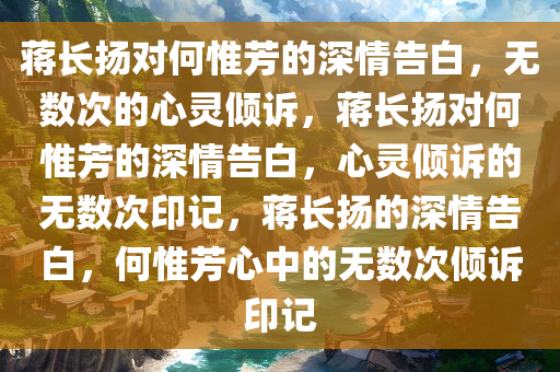 蒋长扬对何惟芳的深情告白，无数次的心灵倾诉，蒋长扬对何惟芳的深情告白，心灵倾诉的无数次印记，蒋长扬的深情告白，何惟芳心中的无数次倾诉印记