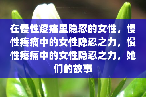 在慢性疼痛里隐忍的女性，慢性疼痛中的女性隐忍之力，慢性疼痛中的女性隐忍之力，她们的故事