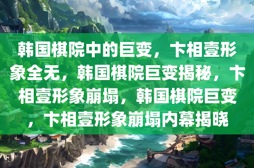 韩国棋院中的巨变，卞相壹形象全无，韩国棋院巨变揭秘，卞相壹形象崩塌，韩国棋院巨变，卞相壹形象崩塌内幕揭晓