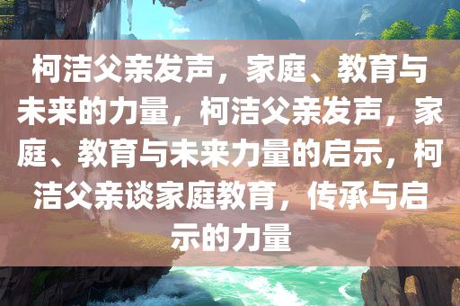 柯洁父亲发声，家庭、教育与未来的力量，柯洁父亲发声，家庭、教育与未来力量的启示，柯洁父亲谈家庭教育，传承与启示的力量