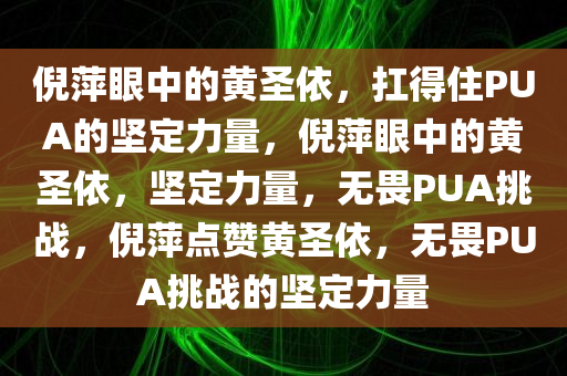 倪萍眼中的黄圣依，扛得住PUA的坚定力量，倪萍眼中的黄圣依，坚定力量，无畏PUA挑战，倪萍点赞黄圣依，无畏PUA挑战的坚定力量
