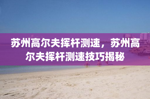苏州高尔夫挥杆测速，苏州高尔夫挥杆测速技巧揭秘今晚必出三肖2025_2025新澳门精准免费提供·精确判断