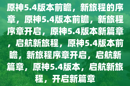 原神5.4版本前瞻，新旅程的序章，原神5.4版本前瞻，新旅程序章开启，原神5.4版本新篇章，启航新旅程，原神5.4版本前瞻，新旅程序章开启，启航新篇章，原神5.4版本，启航新旅程，开启新篇章