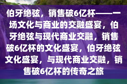 伯牙绝弦，销售破6亿杯——一场文化与商业的交融盛宴，伯牙绝弦与现代商业交融，销售破6亿杯的文化盛宴，伯牙绝弦文化盛宴，与现代商业交融，销售破6亿杯的传奇之旅