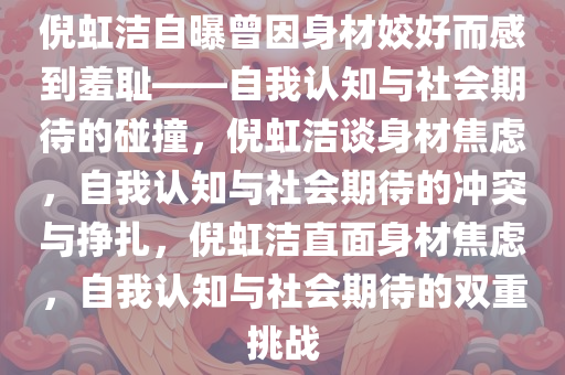 倪虹洁自曝曾因身材姣好而感到羞耻——自我认知与社会期待的碰撞，倪虹洁谈身材焦虑，自我认知与社会期待的冲突与挣扎，倪虹洁直面身材焦虑，自我认知与社会期待的双重挑战