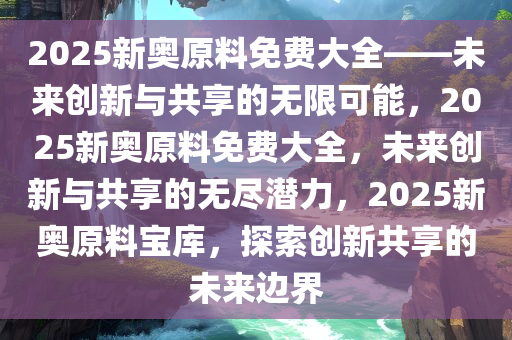 2025新奥原料免费大全——未来创新与共享的无限可能，2025新奥原料免费大全，未来创新与共享的无尽潜力，2025新奥原料宝库，探索创新共享的未来边界