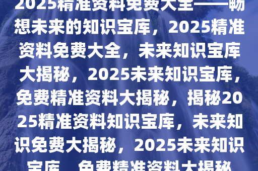 2025精准资料免费大全——畅想未来的知识宝库，2025精准资料免费大全，未来知识宝库大揭秘，2025未来知识宝库，免费精准资料大揭秘，揭秘2025精准资料知识宝库，未来知识免费大揭秘，2025未来知识宝库，免费精准资料大揭秘