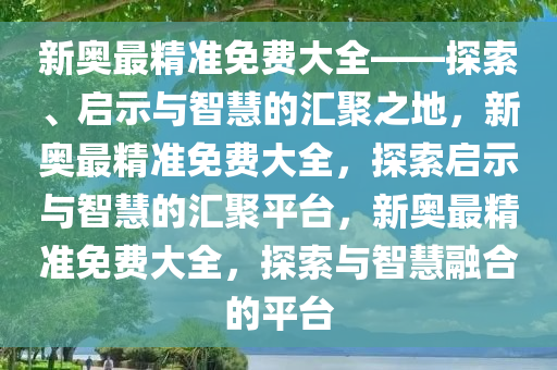 新奥最精准免费大全——探索、启示与智慧的汇聚之地，新奥最精准免费大全，探索启示与智慧的汇聚平台，新奥最精准免费大全，探索与智慧融合的平台