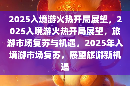 2025入境游火热开局展望，2025入境游火热开局展望，旅游市场复苏与机遇，2025年入境游市场复苏，展望旅游新机遇