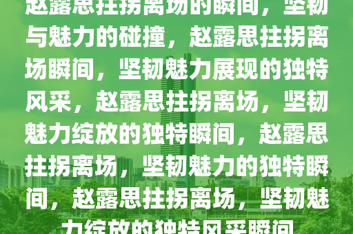 赵露思拄拐离场的瞬间，坚韧与魅力的碰撞，赵露思拄拐离场瞬间，坚韧魅力展现的独特风采，赵露思拄拐离场，坚韧魅力绽放的独特瞬间，赵露思拄拐离场，坚韧魅力的独特瞬间，赵露思拄拐离场，坚韧魅力绽放的独特风采瞬间
