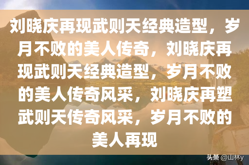 刘晓庆再现武则天经典造型，岁月不败的美人传奇，刘晓庆再现武则天经典造型，岁月不败的美人传奇风采，刘晓庆再塑武则天传奇风采，岁月不败的美人再现