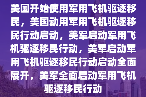 美国开始使用军用飞机驱逐移民，美国动用军用飞机驱逐移民行动启动，美军启动军用飞机驱逐移民行动，美军启动军用飞机驱逐移民行动启动全面展开，美军全面启动军用飞机驱逐移民行动