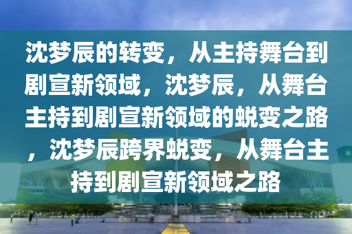 沈梦辰的转变，从主持舞台到剧宣新领域，沈梦辰，从舞台主持到剧宣新领域的蜕变之路，沈梦辰跨界蜕变，从舞台主持到剧宣新领域之路