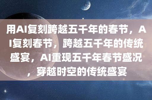 用AI复刻跨越五千年的春节，AI复刻春节，跨越五千年的传统盛宴，AI重现五千年春节盛况，穿越时空的传统盛宴