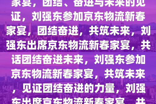 刘强东现身京东参加物流新春家宴，团结、奋进与未来的见证，刘强东参加京东物流新春家宴，团结奋进，共筑未来，刘强东出席京东物流新春家宴，共话团结奋进未来，刘强东参加京东物流新春家宴，共筑未来，见证团结奋进的力量，刘强东出席京东物流新春家宴，共筑未来，见证团结奋进力量