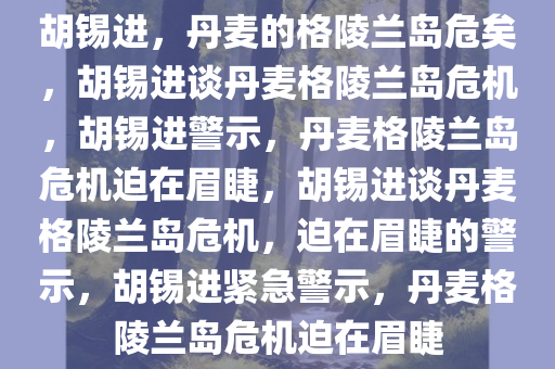 胡锡进，丹麦的格陵兰岛危矣，胡锡进谈丹麦格陵兰岛危机，胡锡进警示，丹麦格陵兰岛危机迫在眉睫，胡锡进谈丹麦格陵兰岛危机，迫在眉睫的警示，胡锡进紧急警示，丹麦格陵兰岛危机迫在眉睫