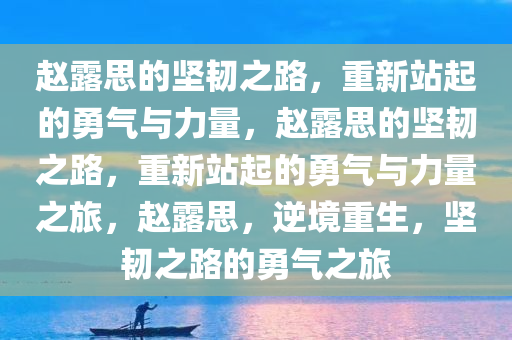 赵露思的坚韧之路，重新站起的勇气与力量，赵露思的坚韧之路，重新站起的勇气与力量之旅，赵露思，逆境重生，坚韧之路的勇气之旅