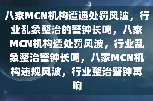八家MCN机构遭遇处罚风波，行业乱象整治的警钟长鸣，八家MCN机构遭处罚风波，行业乱象整治警钟长鸣，八家MCN机构违规风波，行业整治警钟再响