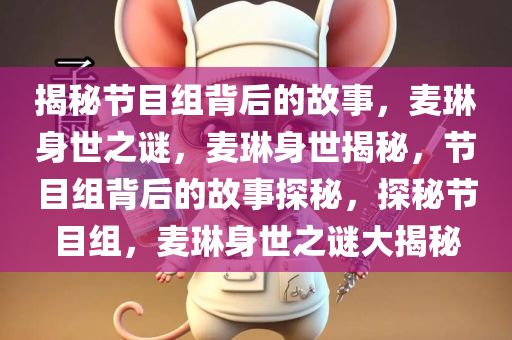 揭秘节目组背后的故事，麦琳身世之谜，麦琳身世揭秘，节目组背后的故事探秘，探秘节目组，麦琳身世之谜大揭秘
