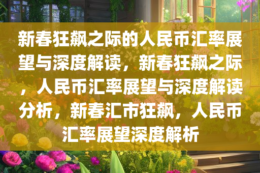 新春狂飙之际的人民币汇率展望与深度解读，新春狂飙之际，人民币汇率展望与深度解读分析，新春汇市狂飙，人民币汇率展望深度解析