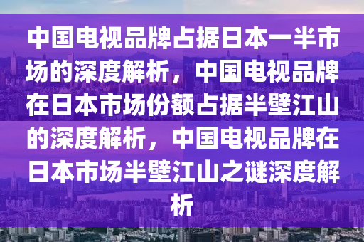 中国电视品牌占据日本一半市场的深度解析，中国电视品牌在日本市场份额占据半壁江山的深度解析，中国电视品牌在日本市场半壁江山之谜深度解析