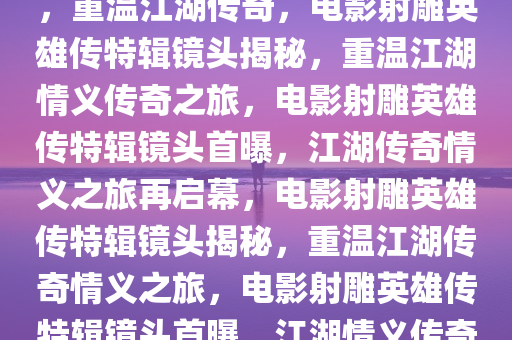 电影射雕英雄传公布特辑镜头，重温江湖传奇，电影射雕英雄传特辑镜头揭秘，重温江湖情义传奇之旅，电影射雕英雄传特辑镜头首曝，江湖传奇情义之旅再启幕，电影射雕英雄传特辑镜头揭秘，重温江湖传奇情义之旅，电影射雕英雄传特辑镜头首曝，江湖情义传奇再续篇章
