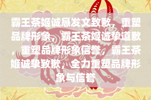 霸王茶姬诚恳发文致歉，重塑品牌形象，霸王茶姬诚挚道歉，重塑品牌形象信誉，霸王茶姬诚挚致歉，全力重塑品牌形象与信誉
