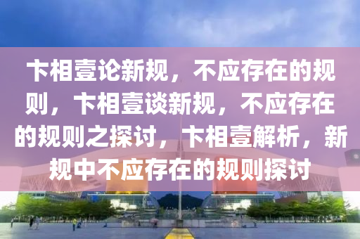 卞相壹论新规，不应存在的规则，卞相壹谈新规，不应存在的规则之探讨，卞相壹解析，新规中不应存在的规则探讨