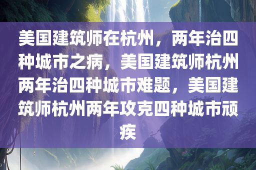 美国建筑师在杭州，两年治四种城市之病，美国建筑师杭州两年治四种城市难题，美国建筑师杭州两年攻克四种城市顽疾