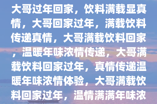 大哥过年回家，饮料满载显真情，大哥回家过年，满载饮料传递真情，大哥满载饮料回家，温暖年味浓情传递，大哥满载饮料回家过年，真情传递温暖年味浓情体验，大哥满载饮料回家过年，温情满满年味浓