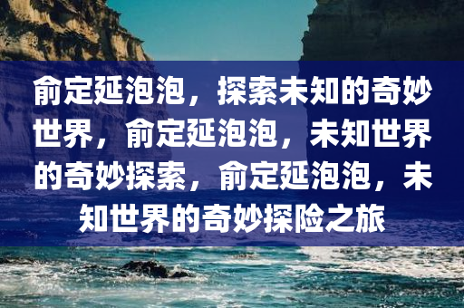 俞定延泡泡，探索未知的奇妙世界，俞定延泡泡，未知世界的奇妙探索，俞定延泡泡，未知世界的奇妙探险之旅