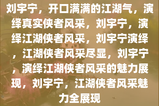 刘宇宁，开口满满的江湖气，演绎真实侠者风采，刘宇宁，演绎江湖侠者风采，刘宇宁演绎，江湖侠者风采尽显，刘宇宁，演绎江湖侠者风采的魅力展现，刘宇宁，江湖侠者风采魅力全展现