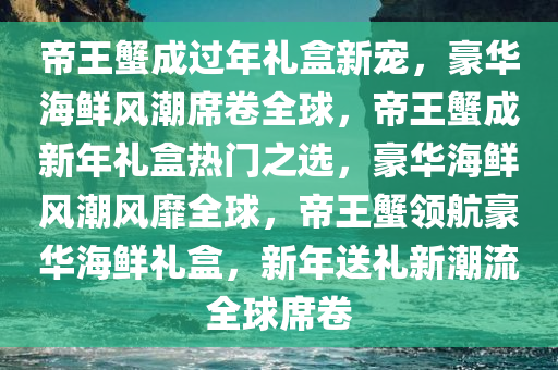 帝王蟹成过年礼盒新宠，豪华海鲜风潮席卷全球，帝王蟹成新年礼盒热门之选，豪华海鲜风潮风靡全球，帝王蟹领航豪华海鲜礼盒，新年送礼新潮流全球席卷
